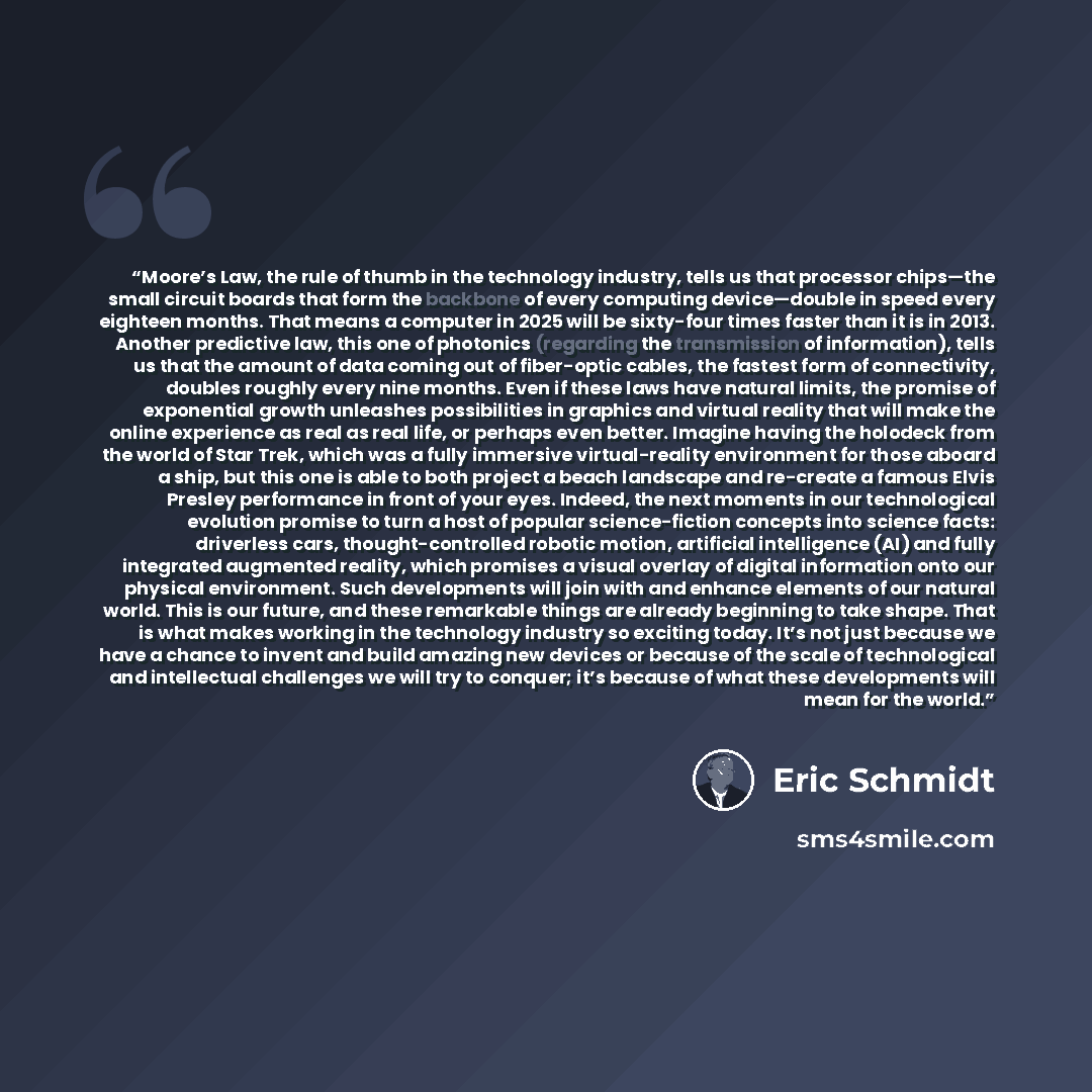 “Moore’s Law, the rule of thumb in the technology industry, tells us that processor chips—the small circuit boards that form the backbone of every computing device—double in speed every eighteen months. That means a computer in 2025 will be sixty-four times faster than it is in 2013. Another…” quote by Eric Schmidt