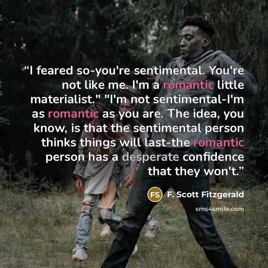 “I feared so-you're sentimental. You're not like me. I'm a romantic little materialist." "I'm not sentimental-I'm as romantic as you are. The idea, you know, is that the sentimental person thinks things will last-the romantic person has a desperate confidence that they won't.” quote by F. Scott Fitzgerald