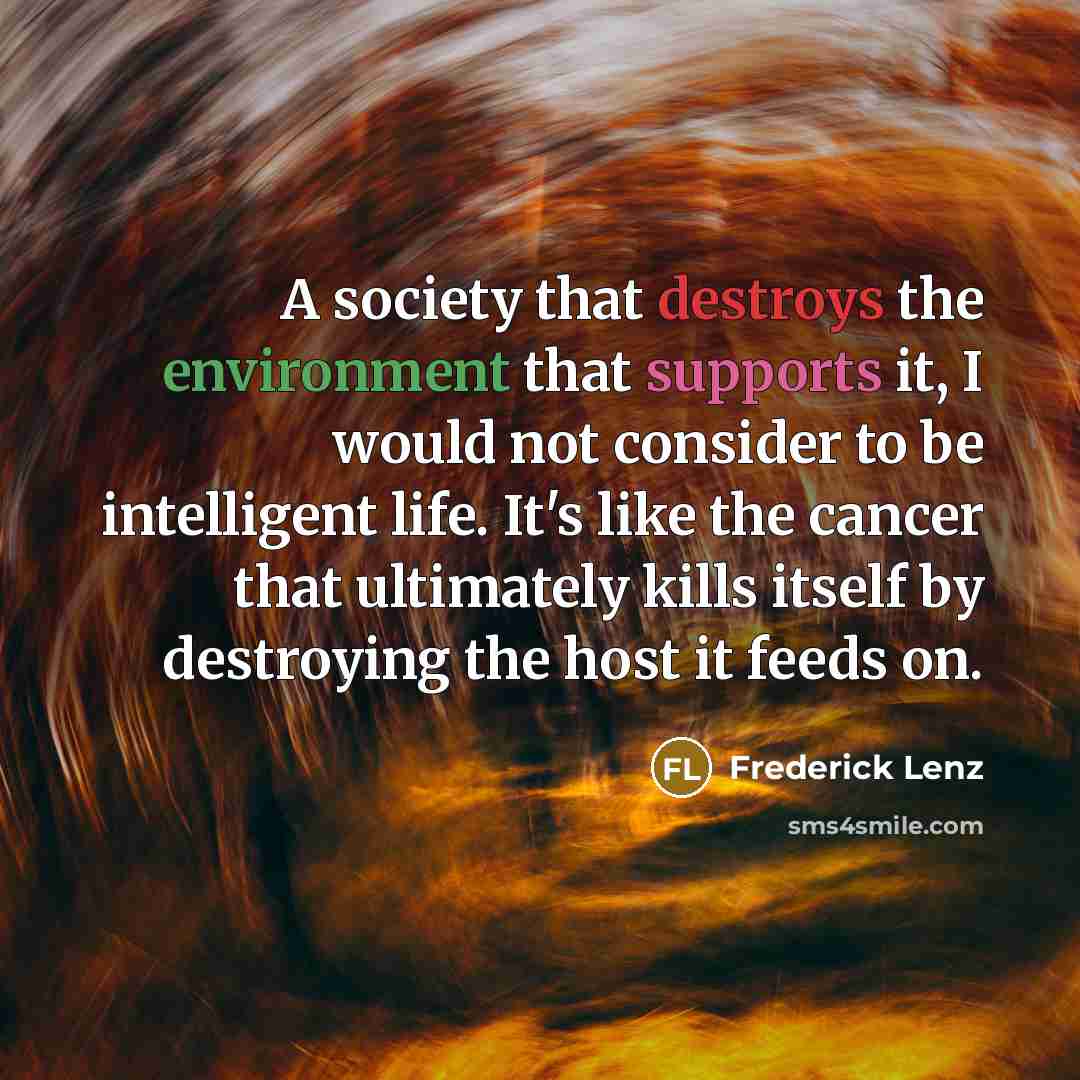 “A society that destroys the environment that supports it, I would not consider to be intelligent life. It's like the cancer that ultimately kills itself by destroying the host it feeds on.” quote by Frederick Lenz