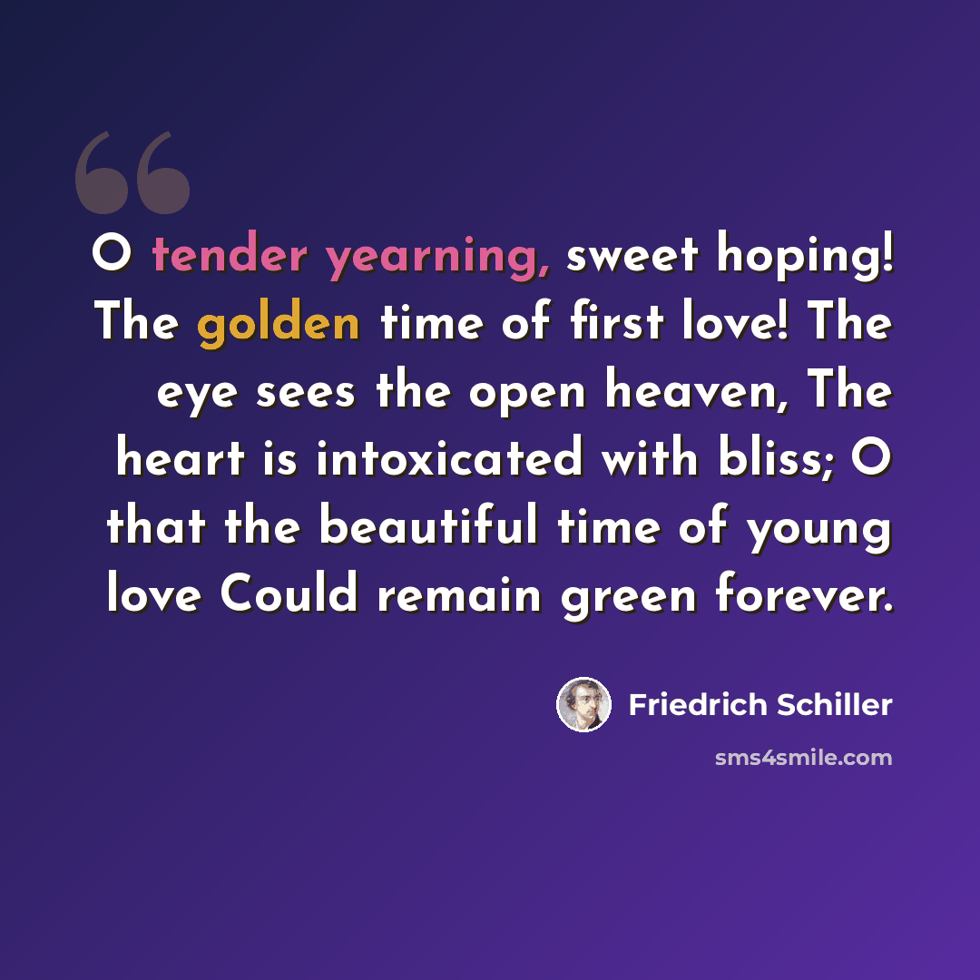 “O tender yearning, sweet hoping! The golden time of first love! The eye sees the open heaven, The heart is intoxicated with bliss; O that the beautiful time of young love Could remain green forever.” quote by Friedrich Schiller