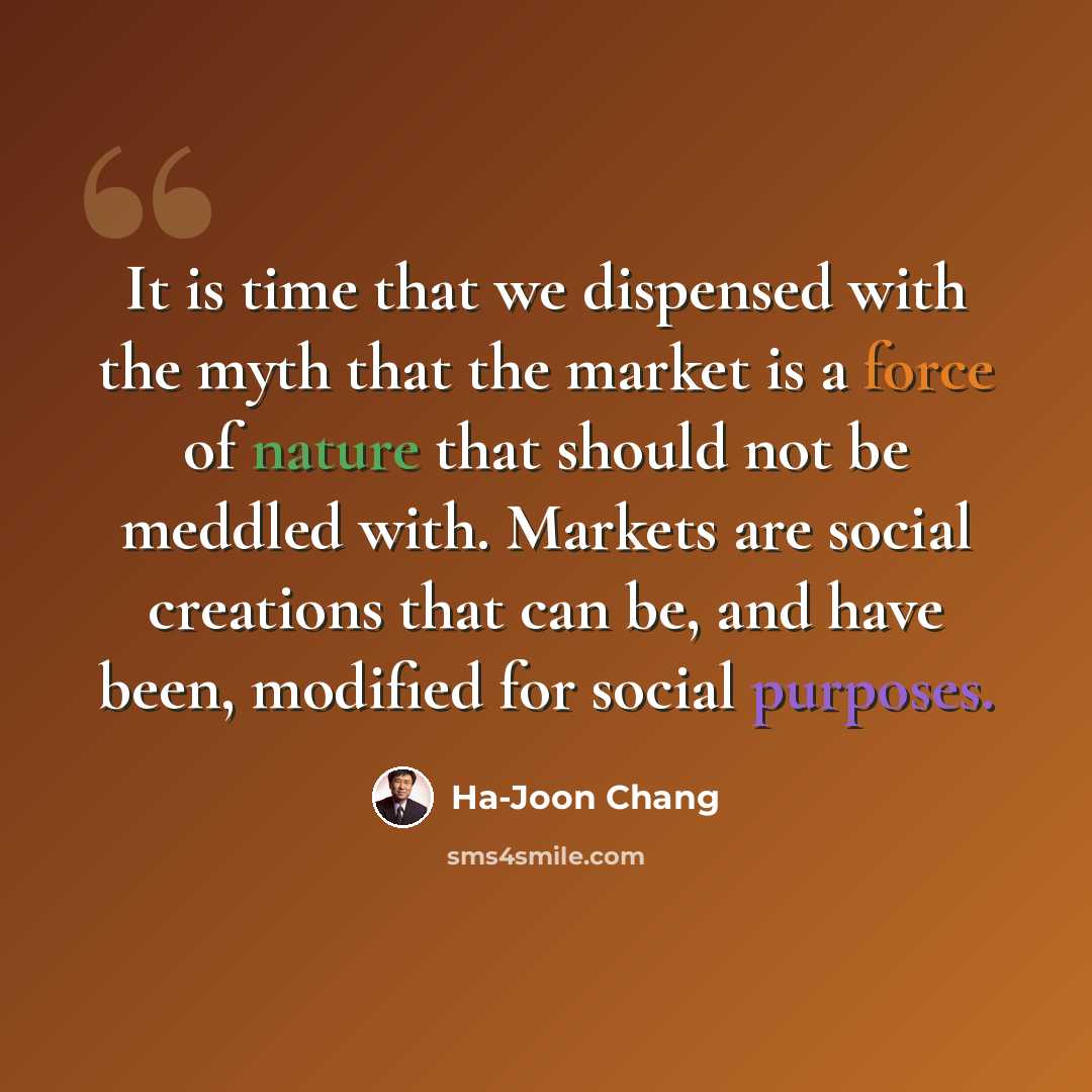 “It is time that we dispensed with the myth that the market is a force of nature that should not be meddled with. Markets are social creations that can be, and have been, modified for social purposes.” quote by Ha-Joon Chang