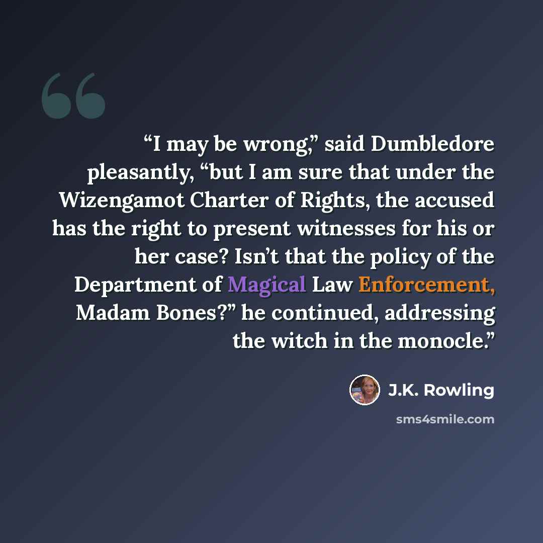 “I may be wrong,” said Dumbledore pleasantly, “but I am sure that under the Wizengamot Charter of Rights, the accused has the right to present witnesses for his or her case? Isn’t that the policy of the Department of Magical Law Enforcement, Madam Bones?” he continued, addressing the witch in the…” quote by J.K. Rowling