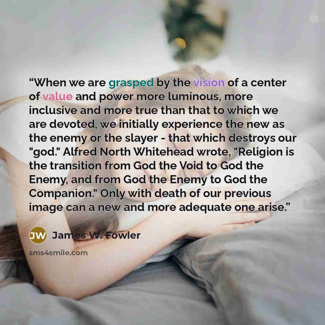 “When we are grasped by the vision of a center of value and power more luminous, more inclusive and more true than that to which we are devoted, we initially experience the new as the enemy or the slayer - that which destroys our "god." Alfred North Whitehead wrote, "Religion is the transition from…” quote by James W. Fowler