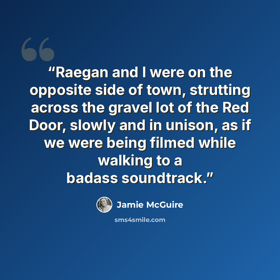 “Raegan and I were on the opposite side of town, strutting across the gravel lot of the Red Door, slowly and in unison, as if we were being filmed while walking to a badass soundtrack.” quote by Jamie McGuire