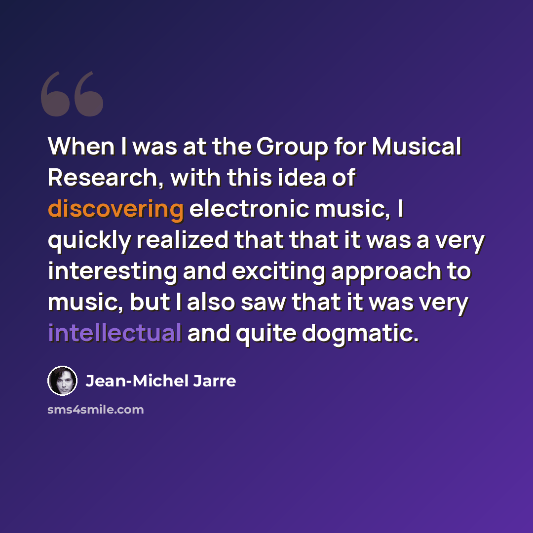 “When I was at the Group for Musical Research, with this idea of discovering electronic music, I quickly realized that that it was a very interesting and exciting approach to music, but I also saw that it was very intellectual and quite dogmatic.” quote by Jean-Michel Jarre