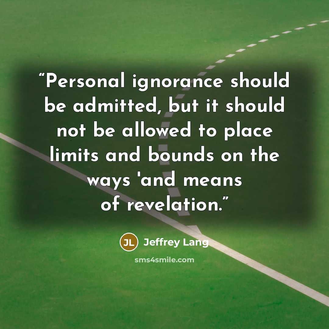 “Personal ignorance should be admitted, but it should not be allowed to place limits and bounds on the ways 'and means of revelation.” quote by Jeffrey Lang