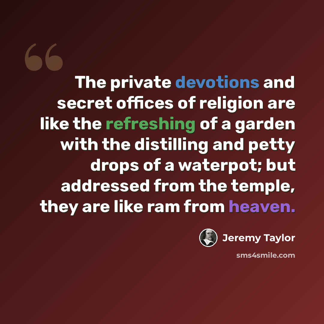“The private devotions and secret offices of religion are like the refreshing of a garden with the distilling and petty drops of a waterpot; but addressed from the temple, they are like ram from heaven.” quote by Jeremy Taylor