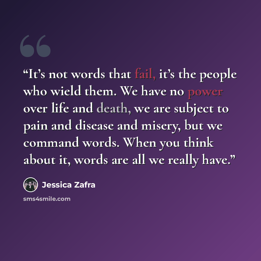 “It’s not words that fail, it’s the people who wield them. We have no power over life and death, we are subject to pain and disease and misery, but we command words. When you think about it, words are all we really have.” quote by Jessica Zafra