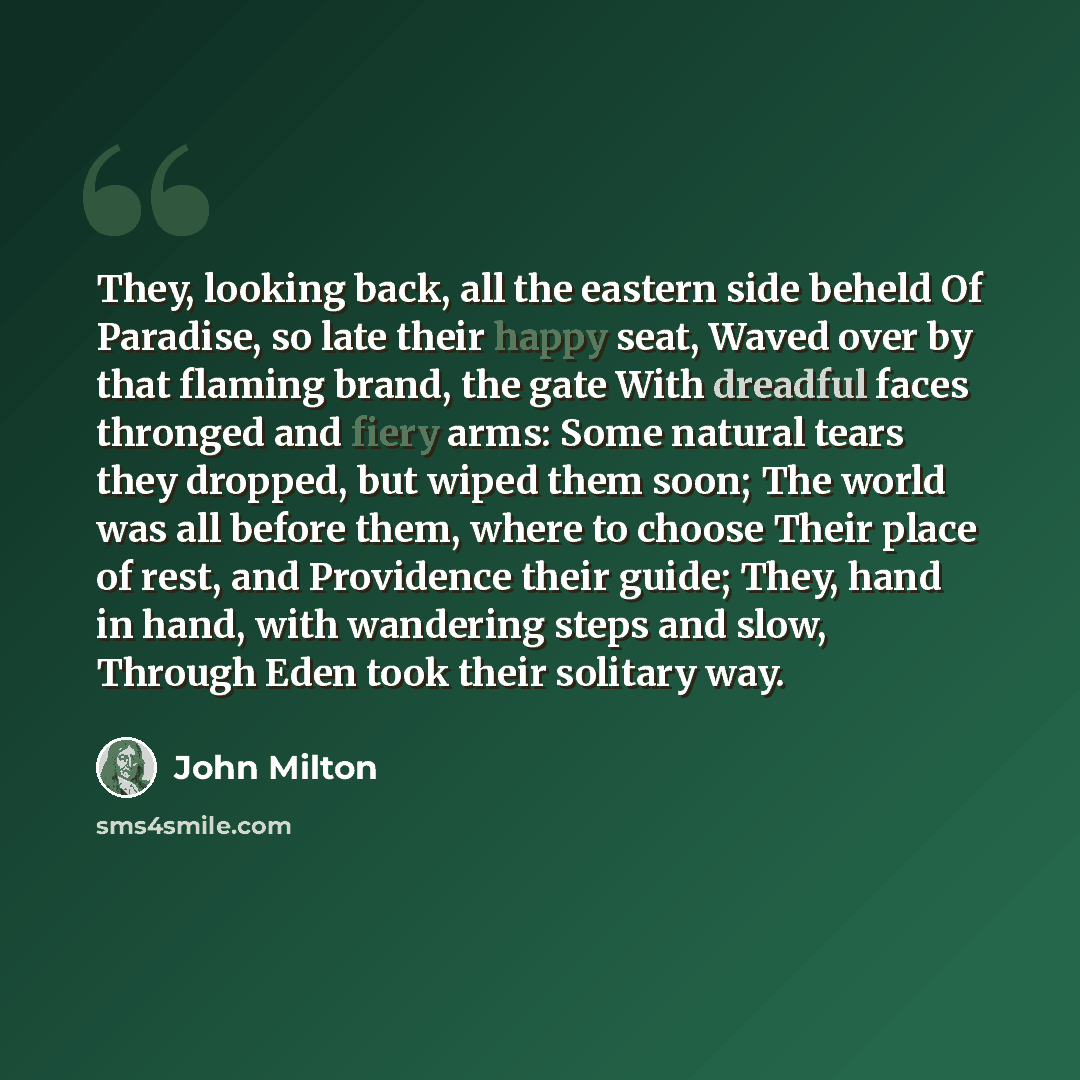 “They, looking back, all the eastern side beheld Of Paradise, so late their happy seat, Waved over by that flaming brand, the gate With dreadful faces thronged and fiery arms: Some natural tears they dropped, but wiped them soon; The world was all before them, where to choose Their place of rest…” quote by John Milton