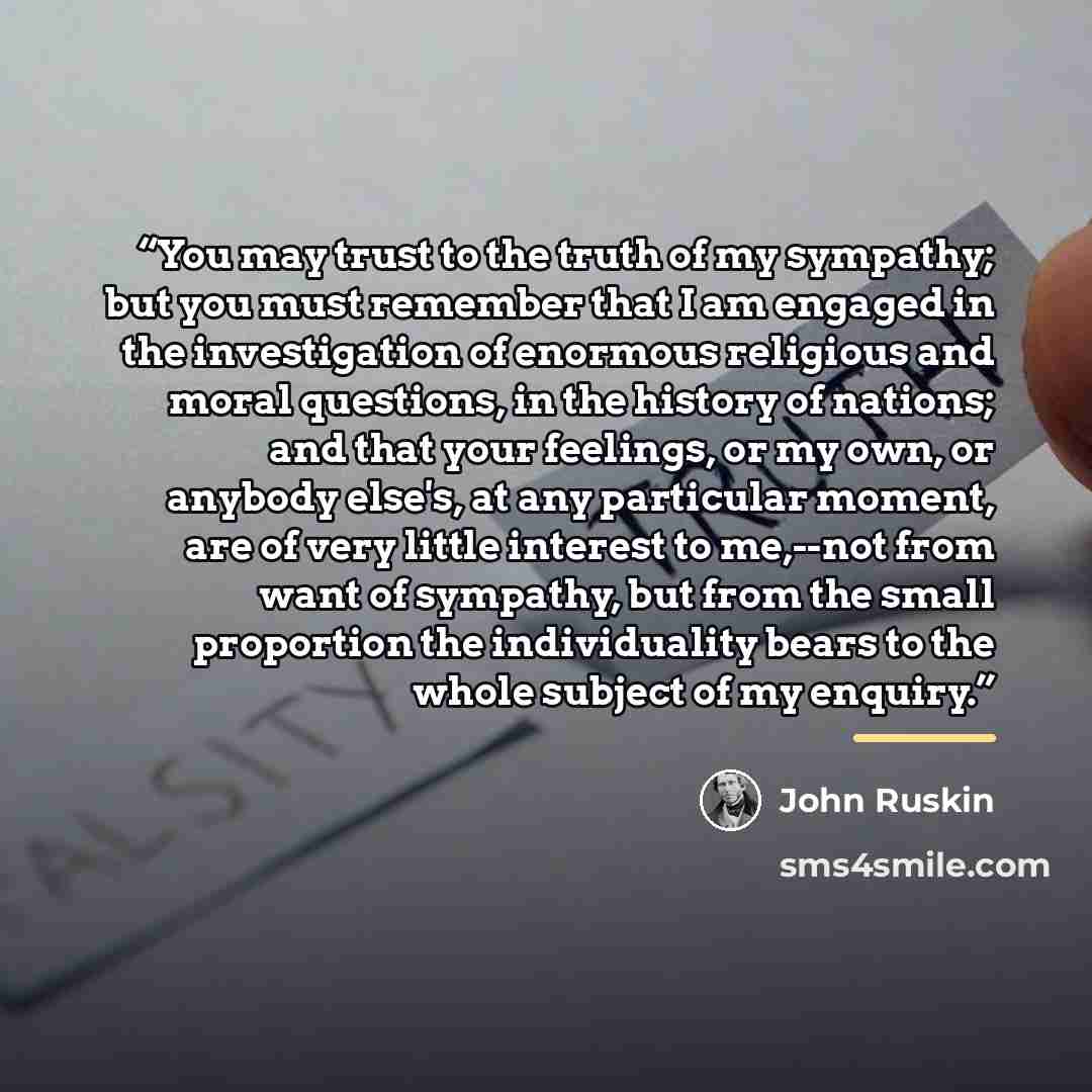 “You may trust to the truth of my sympathy; but you must remember that I am engaged in the investigation of enormous religious and moral questions, in the history of nations; and that your feelings, or my own, or anybody else's, at any particular moment, are of very little interest to me,--not from…” quote by John Ruskin