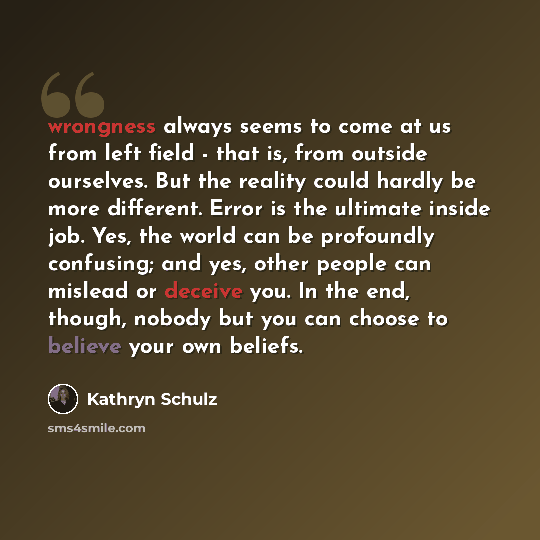 “wrongness always seems to come at us from left field - that is, from outside ourselves. But the reality could hardly be more different. Error is the ultimate inside job. Yes, the world can be profoundly confusing; and yes, other people can mislead or deceive you. In the end, though, nobody but you…” quote by Kathryn Schulz