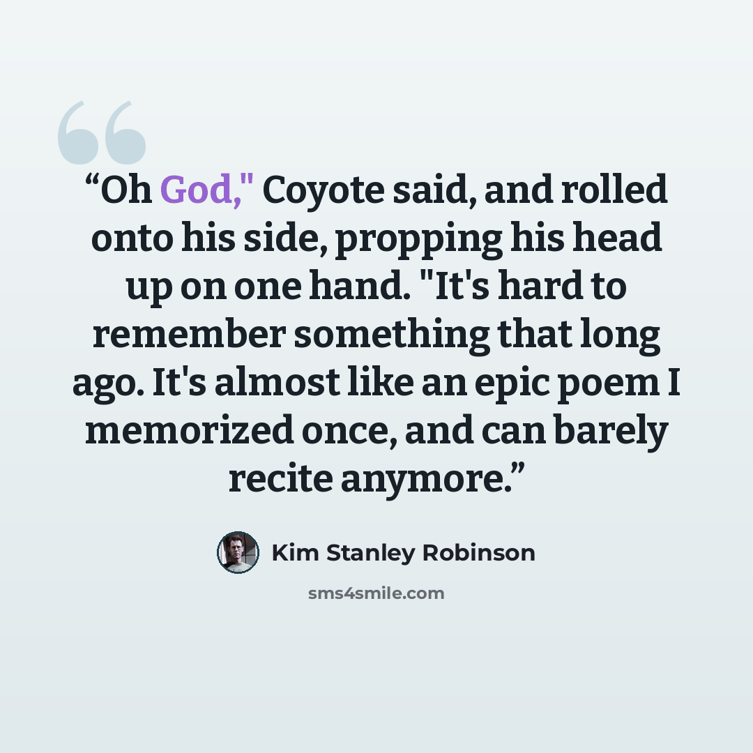 “Oh God," Coyote said, and rolled onto his side, propping his head up on one hand. "It's hard to remember something that long ago. It's almost like an epic poem I memorized once, and can barely recite anymore.” quote by Kim Stanley Robinson