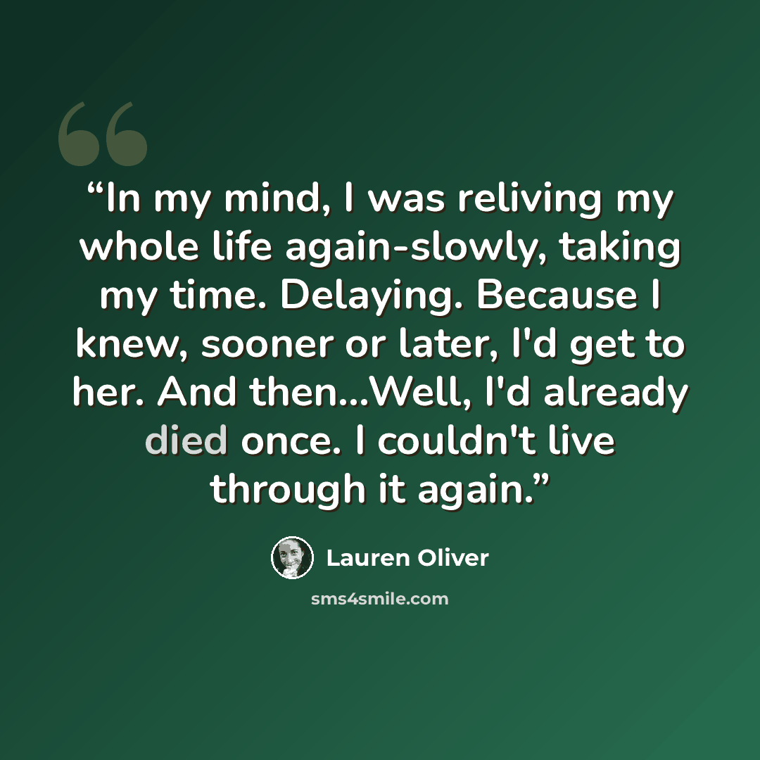 “In my mind, I was reliving my whole life again-slowly, taking my time. Delaying. Because I knew, sooner or later, I'd get to her. And then...Well, I'd already died once. I couldn't live through it again.” quote by Lauren Oliver