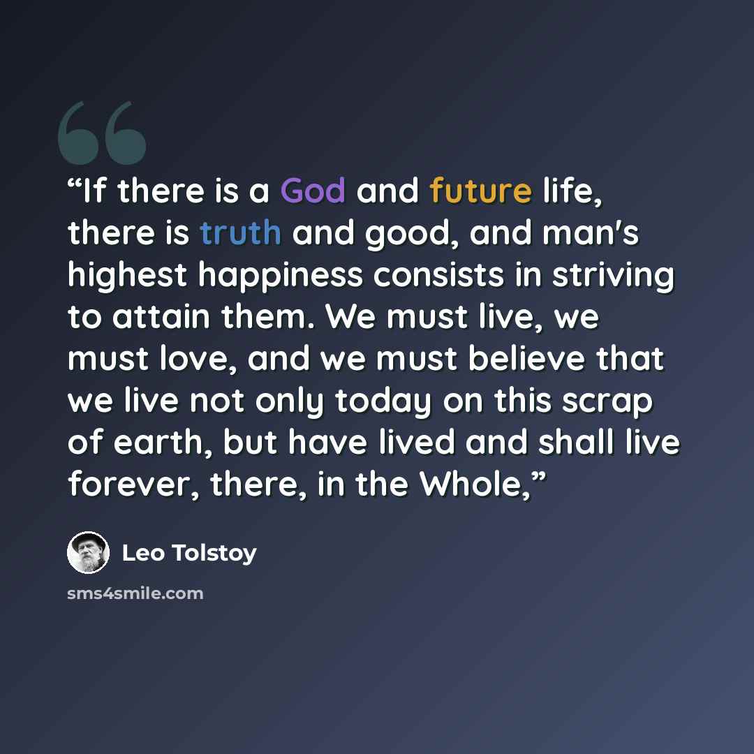 “If there is a God and future life, there is truth and good, and man's highest happiness consists in striving to attain them. We must live, we must love, and we must believe that we live not only today on this scrap of earth, but have lived and shall live forever, there, in the Whole,” quote by Leo Tolstoy