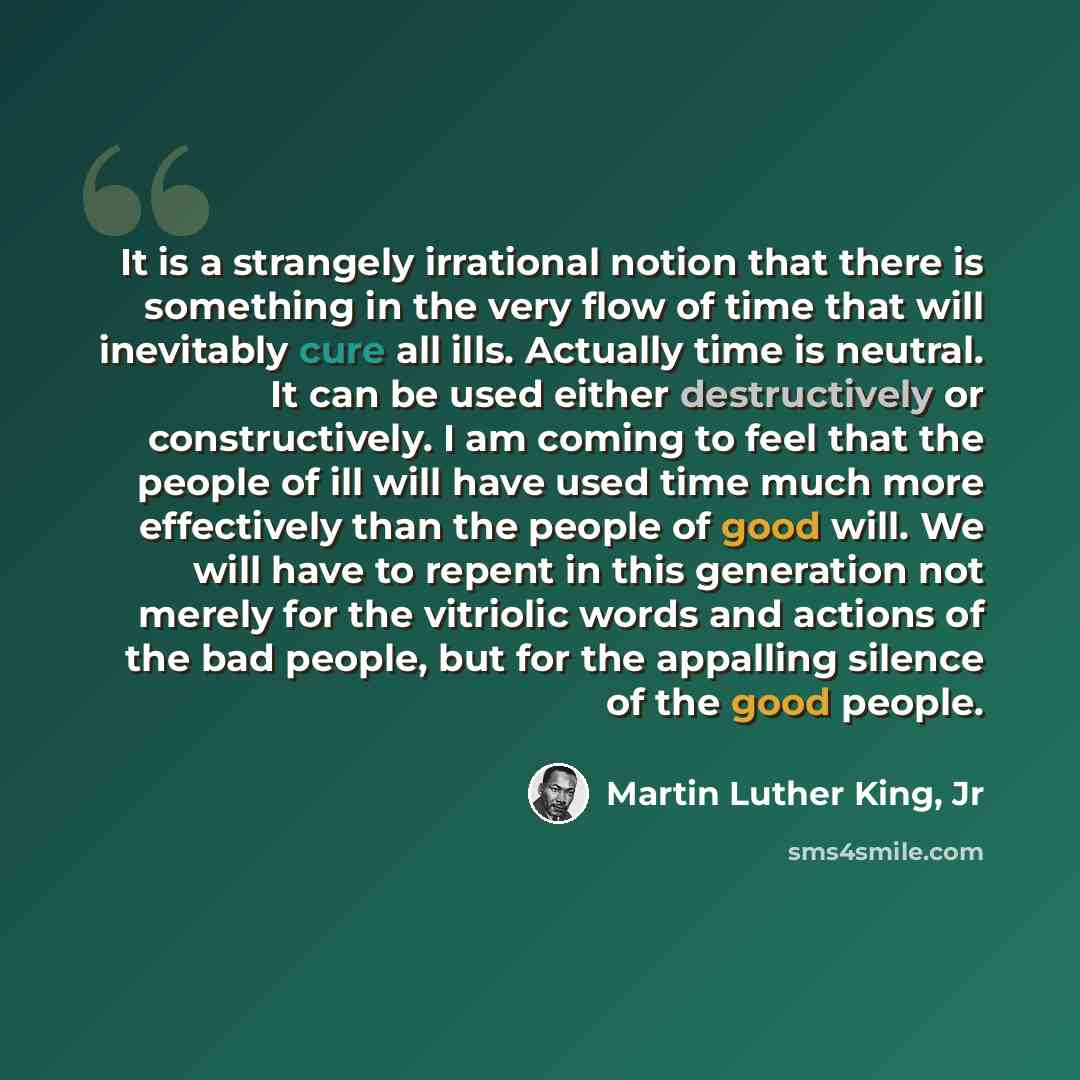 “It is a strangely irrational notion that there is something in the very flow of time that will inevitably cure all ills. Actually time is neutral. It can be used either destructively or constructively. I am coming to feel that the people of ill will have used time much more effectively than the…” quote by Martin Luther King, Jr