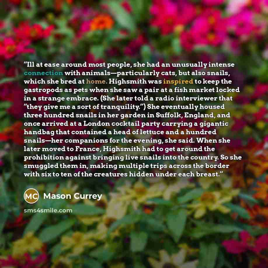 “Ill at ease around most people, she had an unusually intense connection with animals—particularly cats, but also snails, which she bred at home. Highsmith was inspired to keep the gastropods as pets when she saw a pair at a fish market locked in a strange embrace. (She later told a radio…” quote by Mason Currey
