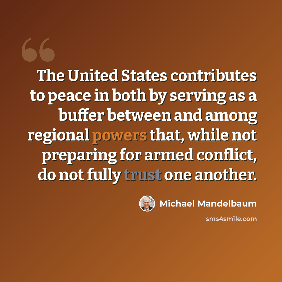 “The United States contributes to peace in both by serving as a buffer between and among regional powers that, while not preparing for armed conflict, do not fully trust one another.” quote by Michael Mandelbaum