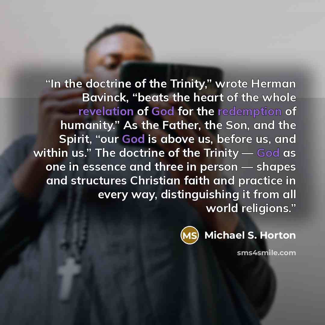 “In the doctrine of the Trinity,” wrote Herman Bavinck, “beats the heart of the whole revelation of God for the redemption of humanity.” As the Father, the Son, and the Spirit, “our God is above us, before us, and within us.” The doctrine of the Trinity — God as one in essence and three in person…” quote by Michael S. Horton