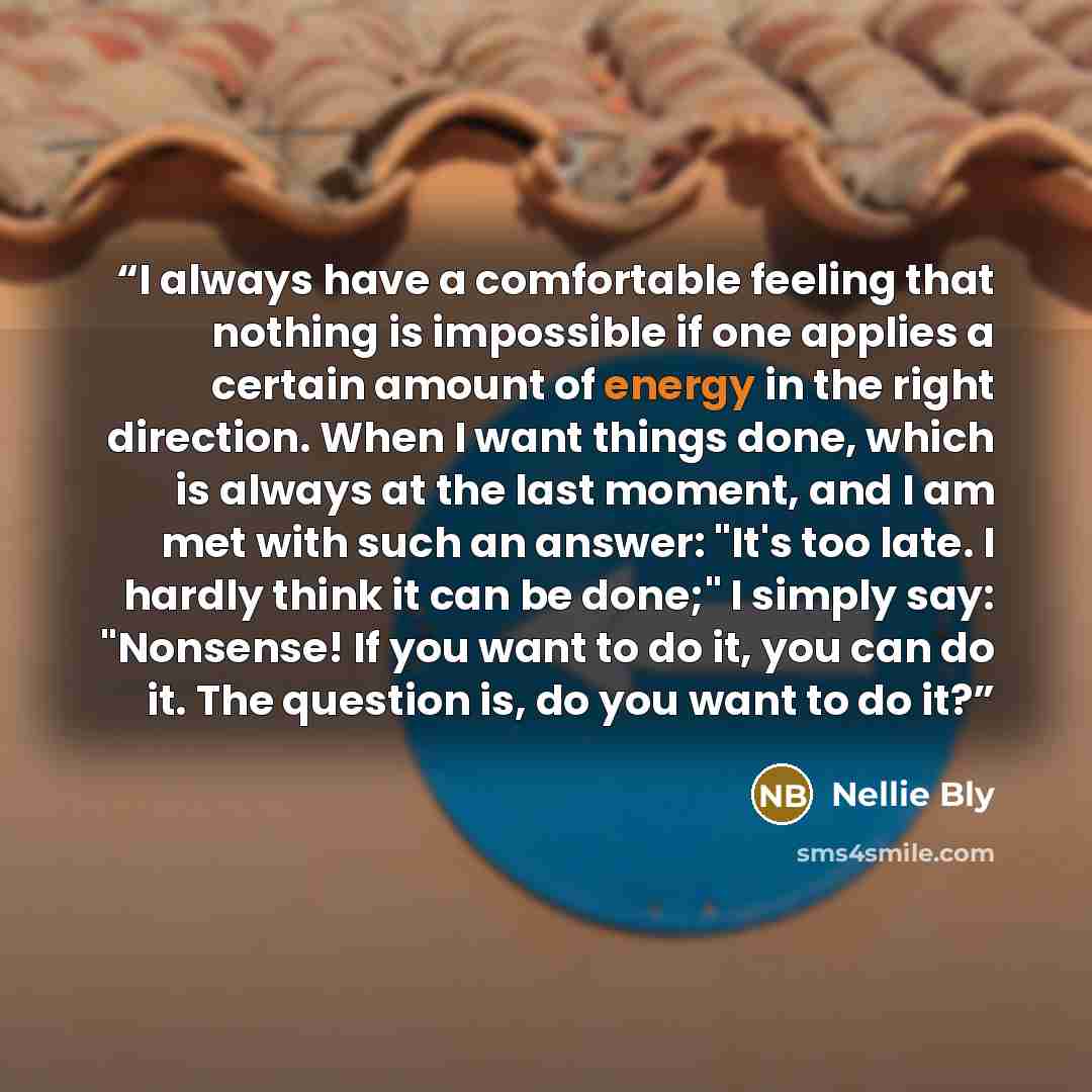 “I always have a comfortable feeling that nothing is impossible if one applies a certain amount of energy in the right direction. When I want things done, which is always at the last moment, and I am met with such an answer: "It's too late. I hardly think it can be done;" I simply say: "Nonsense!…” quote by Nellie Bly
