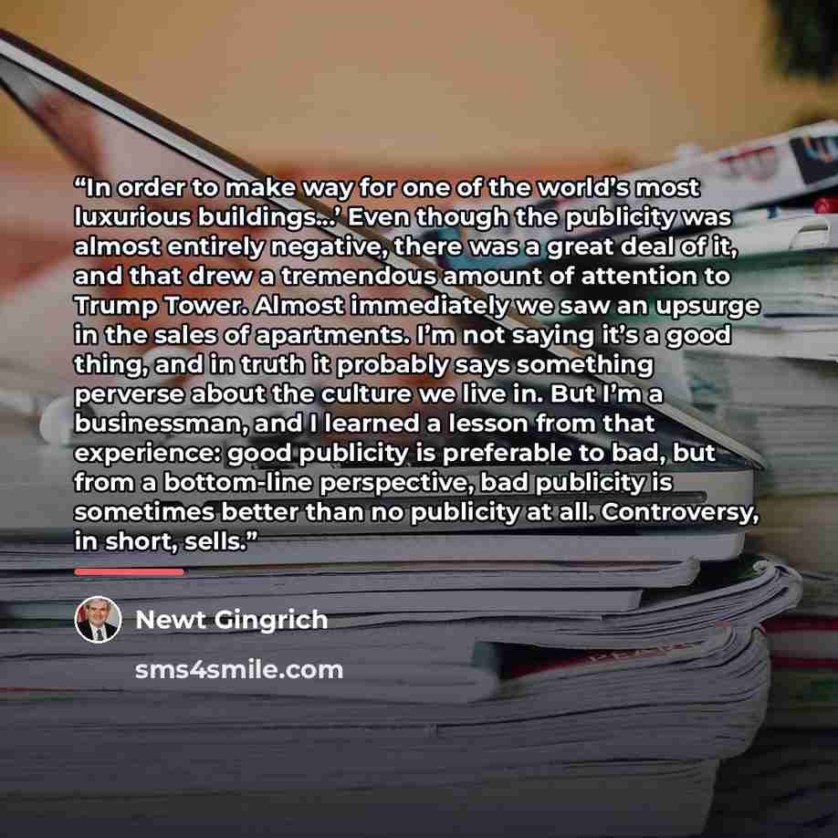 “In order to make way for one of the world’s most luxurious buildings…’ Even though the publicity was almost entirely negative, there was a great deal of it, and that drew a tremendous amount of attention to Trump Tower. Almost immediately we saw an upsurge in the sales of apartments. I’m not…” quote by Newt Gingrich
