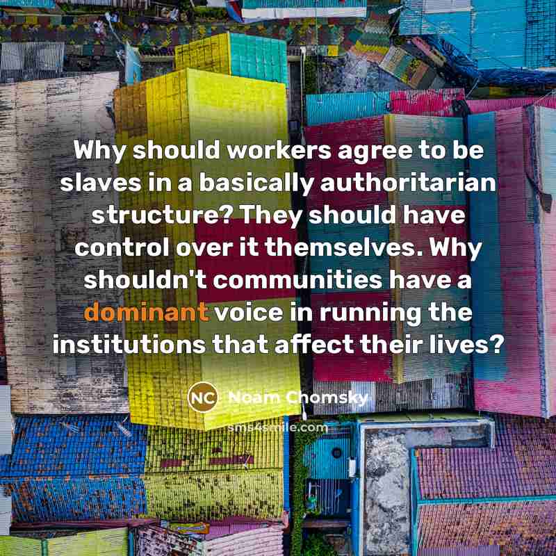 “Why should workers agree to be slaves in a basically authoritarian structure? They should have control over it themselves. Why shouldn't communities have a dominant voice in running the institutions that affect their lives?” quote by Noam Chomsky