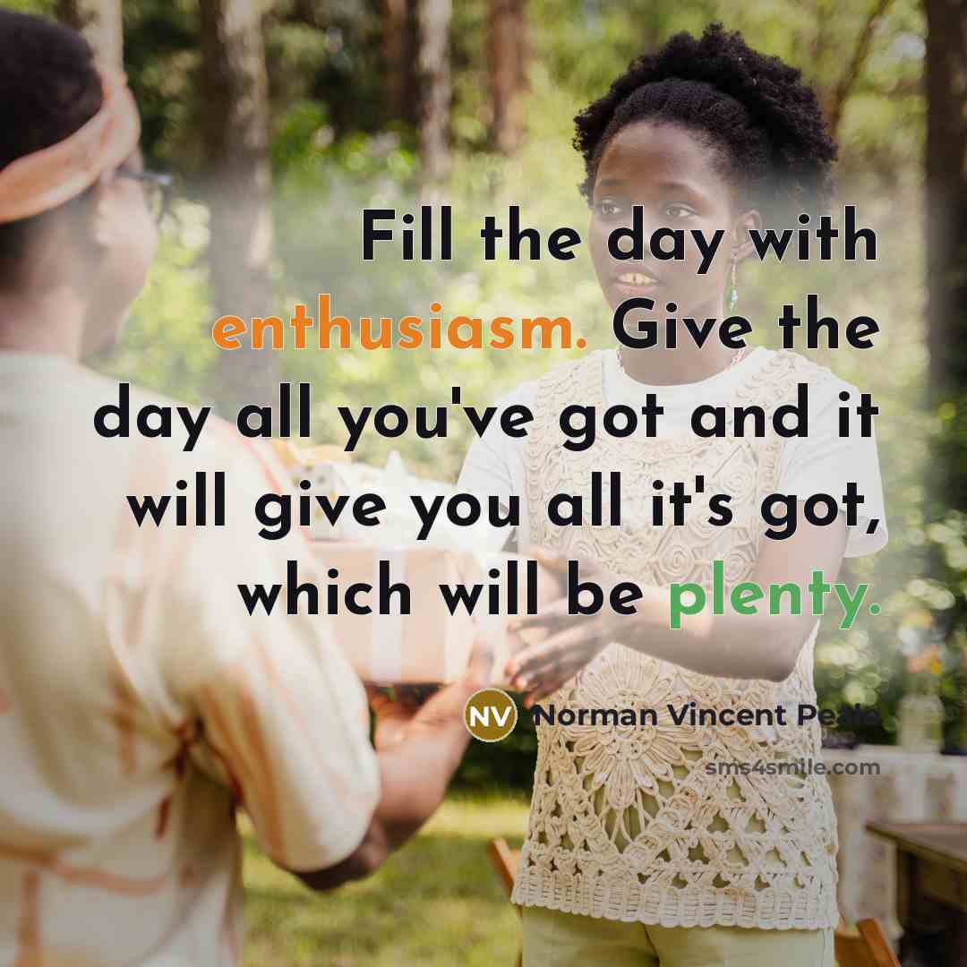 “Fill the day with enthusiasm. Give the day all you've got and it will give you all it's got, which will be plenty.” quote by Norman Vincent Peale