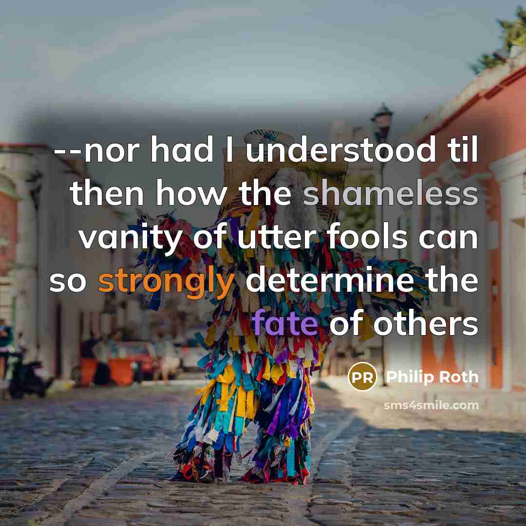 “--nor had I understood til then how the shameless vanity of utter fools can so strongly determine the fate of others” quote by Philip Roth