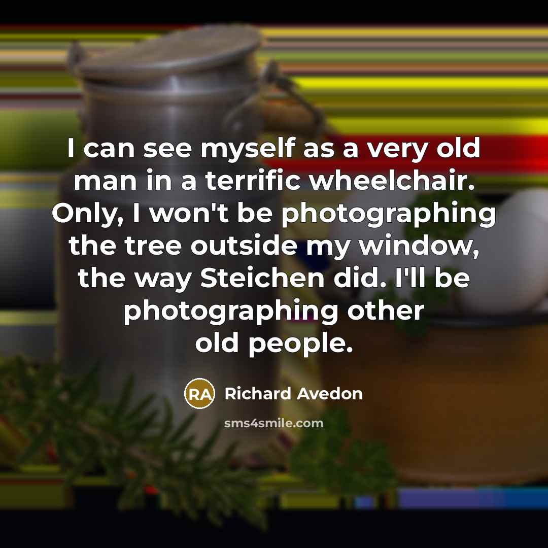 “I can see myself as a very old man in a terrific wheelchair. Only, I won't be photographing the tree outside my window, the way Steichen did. I'll be photographing other old people.” quote by Richard Avedon