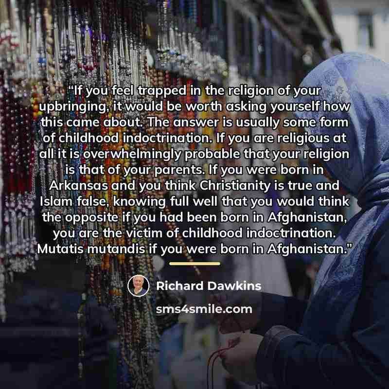 “If you feel trapped in the religion of your upbringing, it would be worth asking yourself how this came about. The answer is usually some form of childhood indoctrination. If you are religious at all it is overwhelmingly probable that your religion is that of your parents. If you were born in…” quote by Richard Dawkins