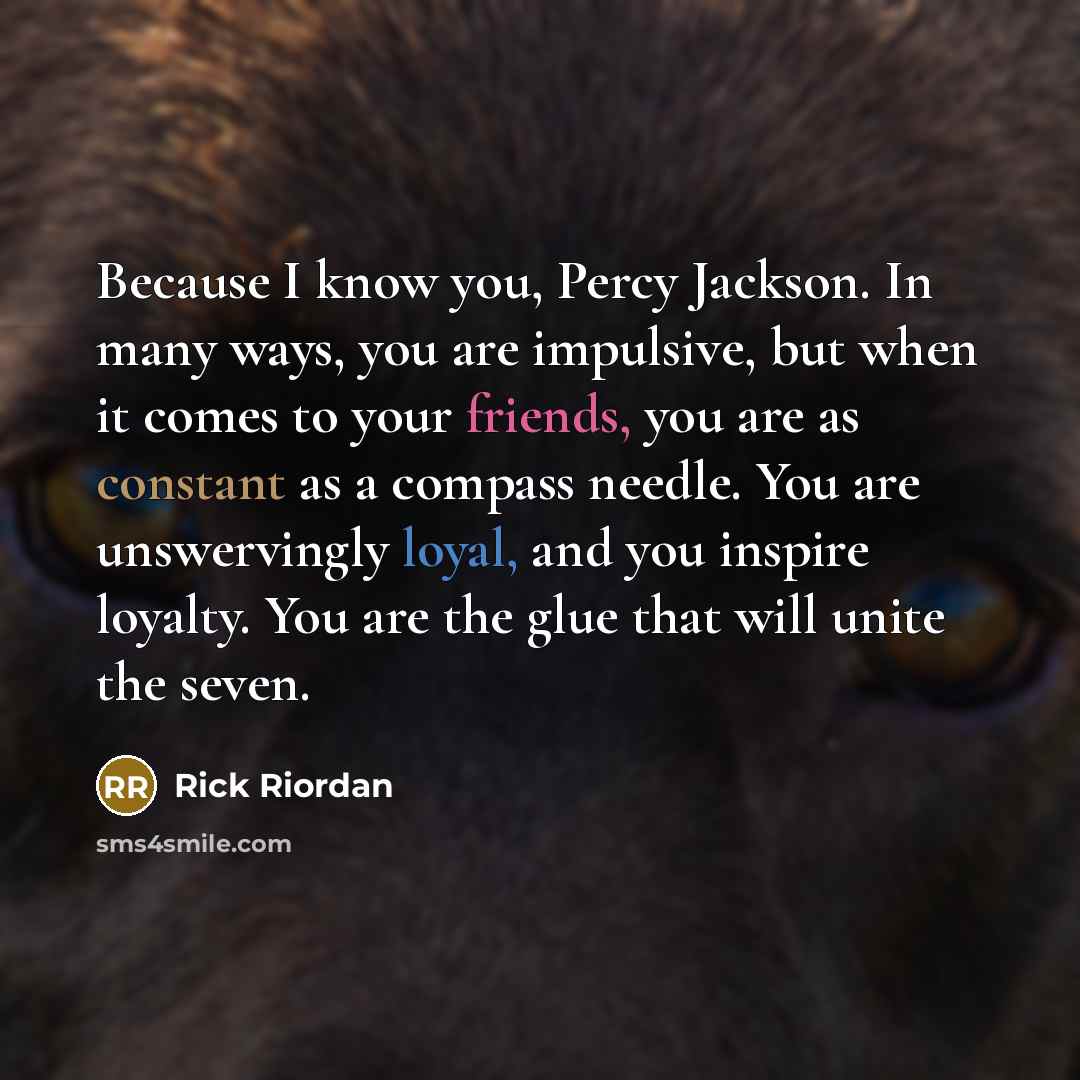 “Because I know you, Percy Jackson. In many ways, you are impulsive, but when it comes to your friends, you are as constant as a compass needle. You are unswervingly loyal, and you inspire loyalty. You are the glue that will unite the seven.” quote by Rick Riordan