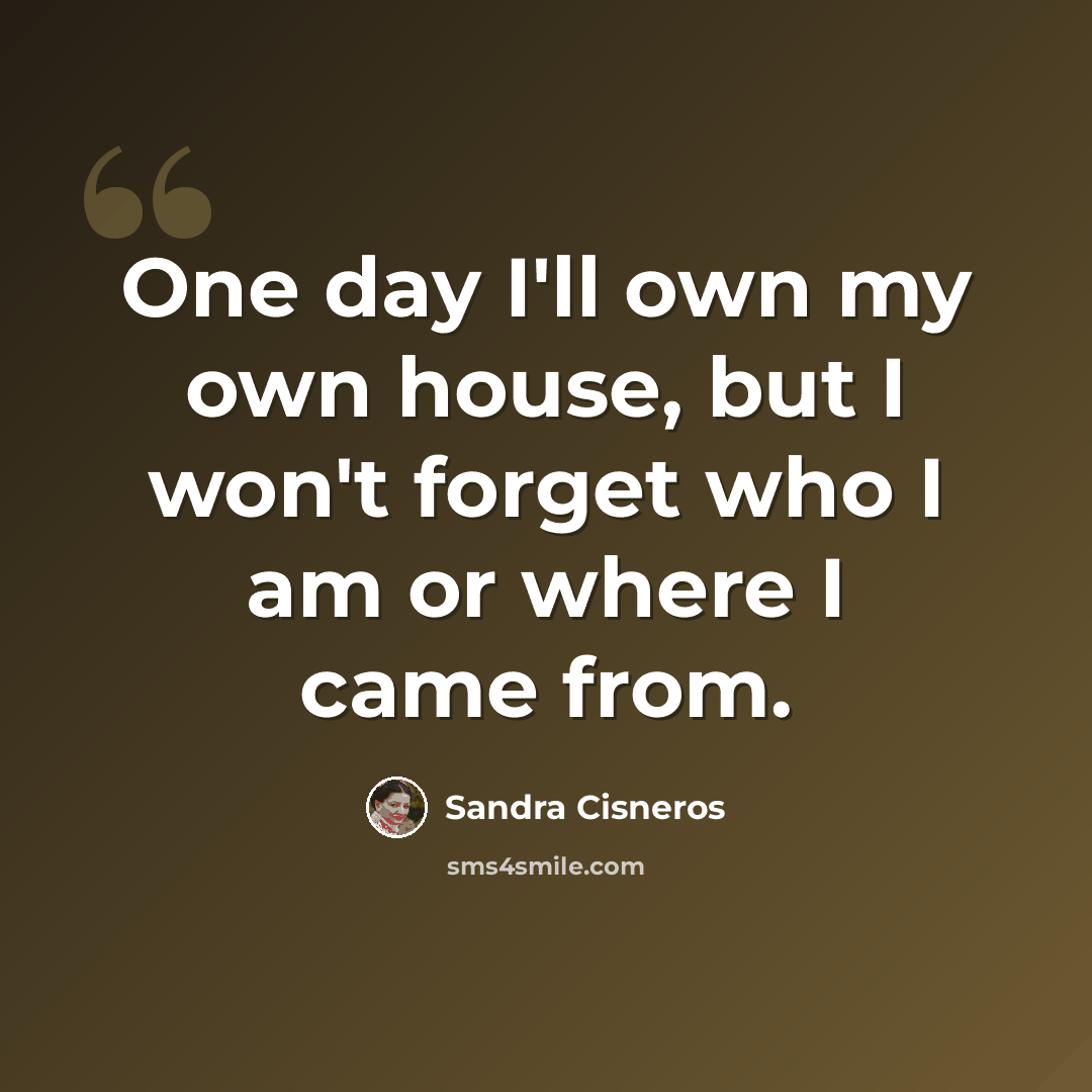 “One day I'll own my own house, but I won't forget who I am or where I came from.” quote by Sandra Cisneros