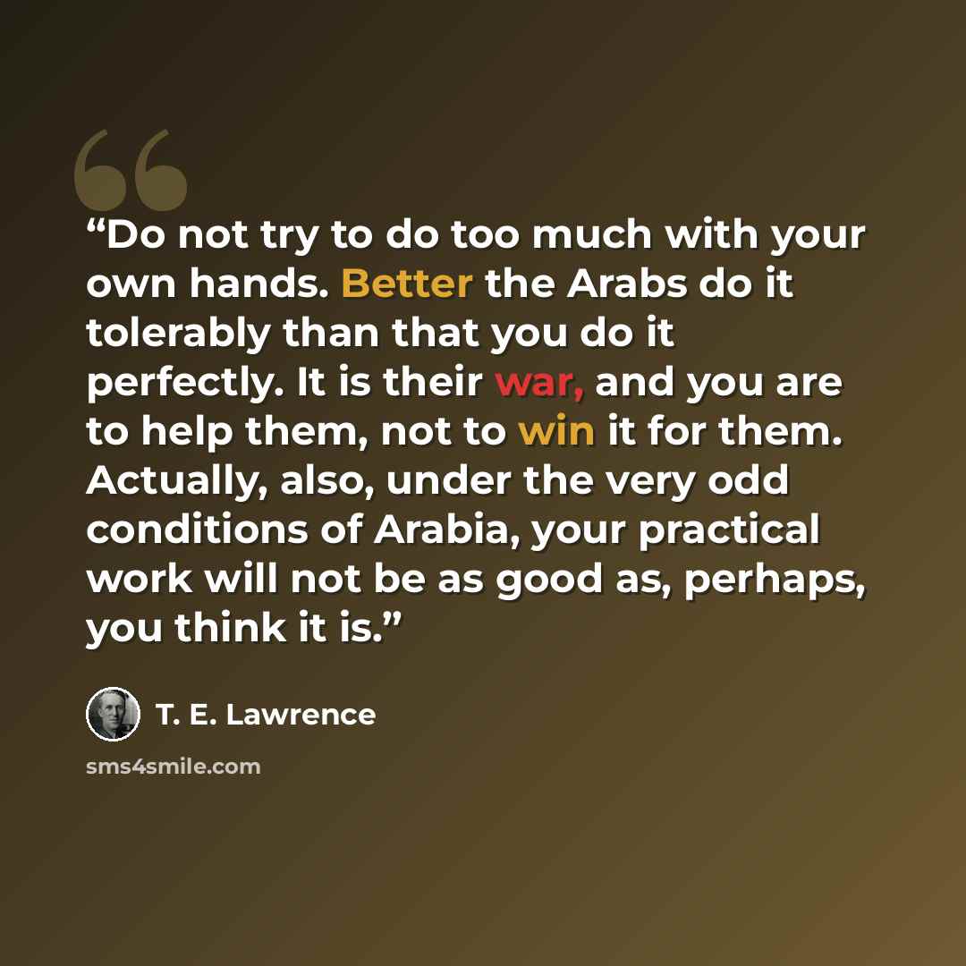 “Do not try to do too much with your own hands. Better the Arabs do it tolerably than that you do it perfectly. It is their war, and you are to help them, not to win it for them. Actually, also, under the very odd conditions of Arabia, your practical work will not be as good as, perhaps, you think…” quote by T. E. Lawrence