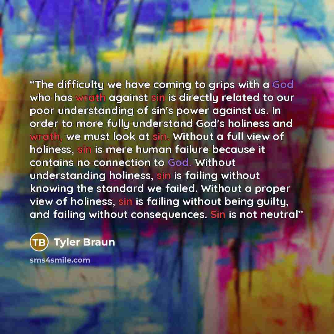 “The difficulty we have coming to grips with a God who has wrath against sin is directly related to our poor understanding of sin's power against us. In order to more fully understand God's holiness and wrath, we must look at sin. Without a full view of holiness, sin is mere human failure because…” quote by Tyler Braun