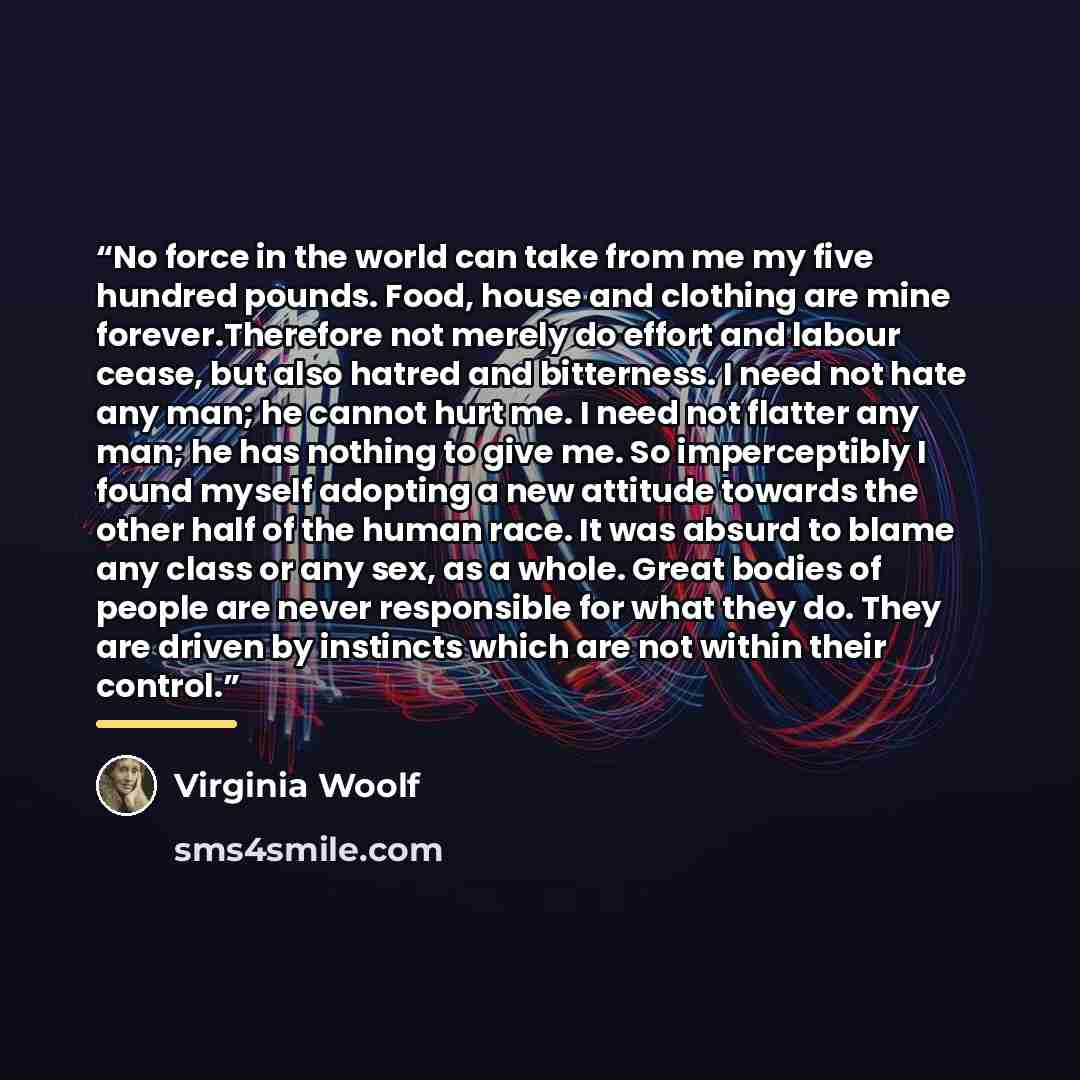 “No force in the world can take from me my five hundred pounds. Food, house and clothing are mine forever.Therefore not merely do effort and labour cease, but also hatred and bitterness. I need not hate any man; he cannot hurt me. I need not flatter any man; he has nothing to give me. So…” quote by Virginia Woolf
