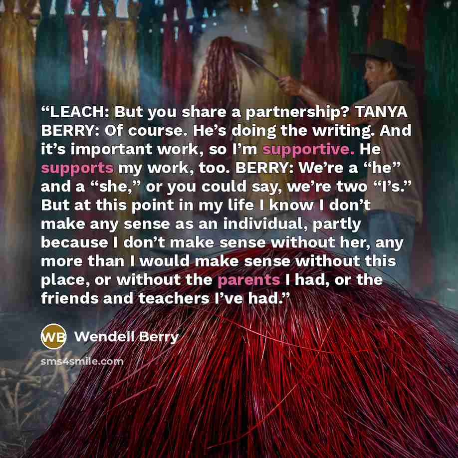 “LEACH: But you share a partnership? TANYA BERRY: Of course. He’s doing the writing. And it’s important work, so I’m supportive. He supports my work, too. BERRY: We’re a “he” and a “she,” or you could say, we’re two “I’s.” But at this point in my life I know I don’t make any sense as an individual…” quote by Wendell Berry