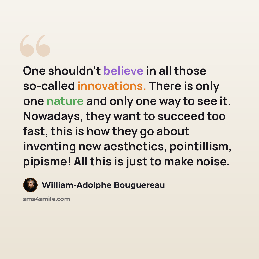 “One shouldn’t believe in all those so-called innovations. There is only one nature and only one way to see it. Nowadays, they want to succeed too fast, this is how they go about inventing new aesthetics, pointillism, pipisme! All this is just to make noise.” quote by William-Adolphe Bouguereau