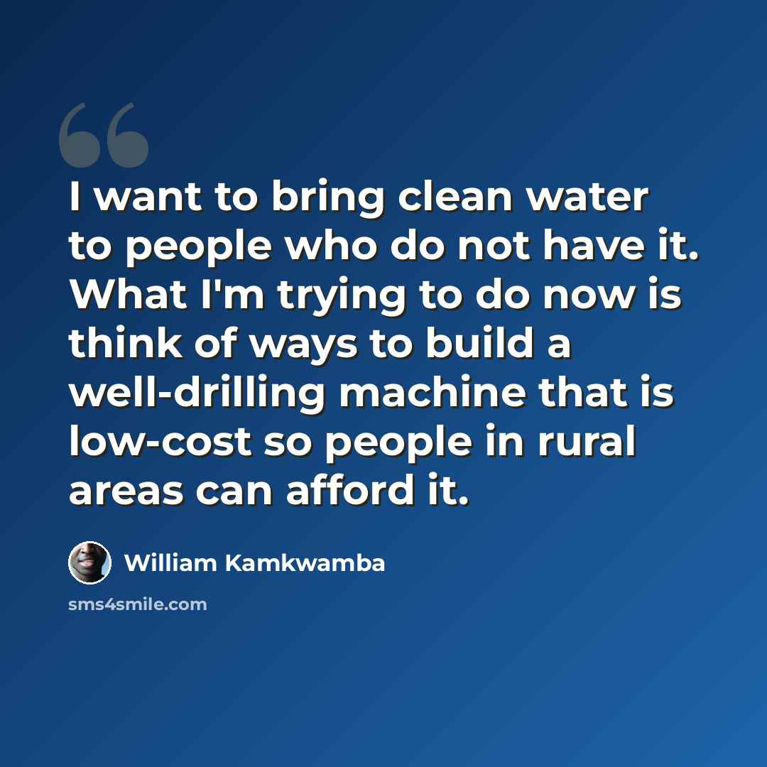 “I want to bring clean water to people who do not have it. What I'm trying to do now is think of ways to build a well-drilling machine that is low-cost so people in rural areas can afford it.” quote by William Kamkwamba