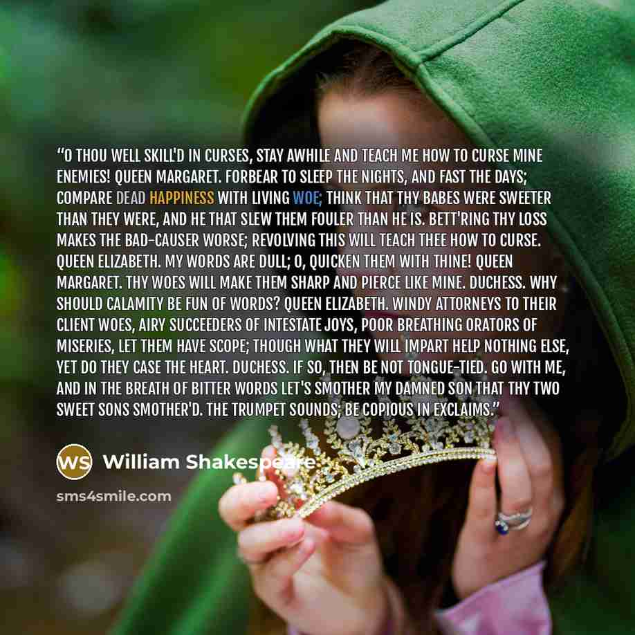 “O thou well skill'd in curses, stay awhile And teach me how to curse mine enemies! QUEEN MARGARET. Forbear to sleep the nights, and fast the days; Compare dead happiness with living woe; Think that thy babes were sweeter than they were, And he that slew them fouler than he is. Bett'ring thy loss…” quote by William Shakespeare