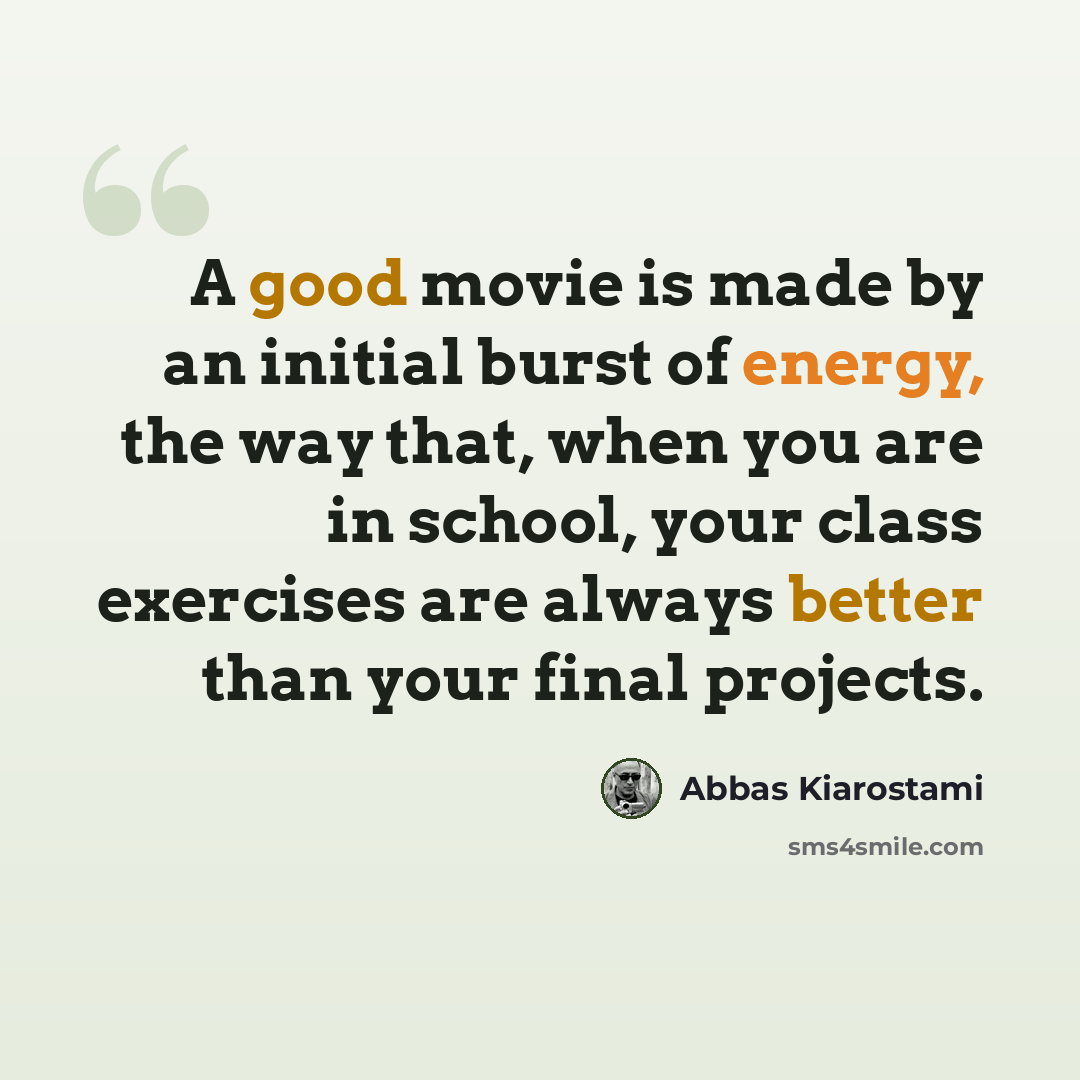 “A good movie is made by an initial burst of energy, the way that, when you are in school, your class exercises are always better than your final projects.” quote by Abbas Kiarostami