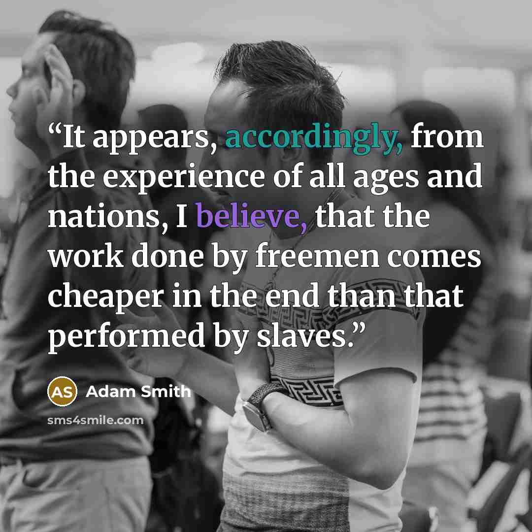 “It appears, accordingly, from the experience of all ages and nations, I believe, that the work done by freemen comes cheaper in the end than that performed by slaves.” quote by Adam Smith