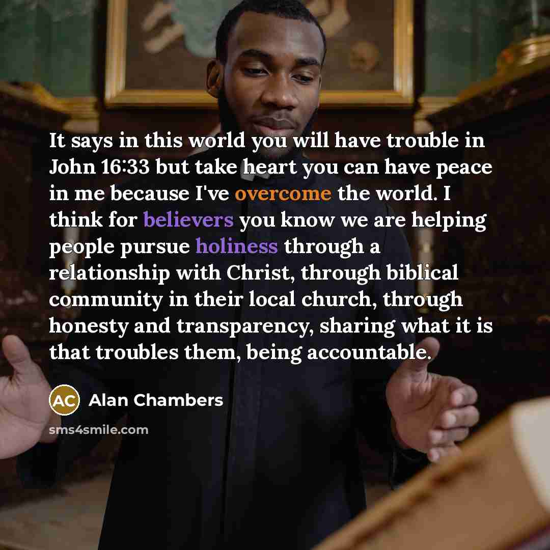 “It says in this world you will have trouble in John 16:33 but take heart you can have peace in me because I've overcome the world. I think for believers you know we are helping people pursue holiness through a relationship with Christ, through biblical community in their local church, through…” quote by Alan Chambers