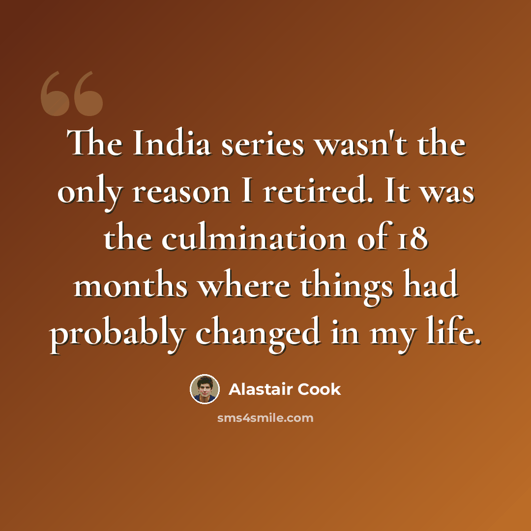 “The India series wasn't the only reason I retired. It was the culmination of 18 months where things had probably changed in my life.” quote by Alastair Cook
