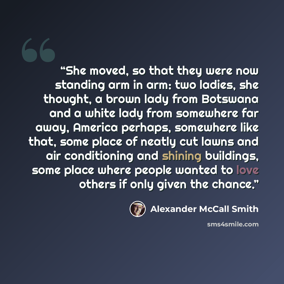 “She moved, so that they were now standing arm in arm: two ladies, she thought, a brown lady from Botswana and a white lady from somewhere far away, America perhaps, somewhere like that, some place of neatly cut lawns and air conditioning and shining buildings, some place where people wanted to…” quote by Alexander McCall Smith