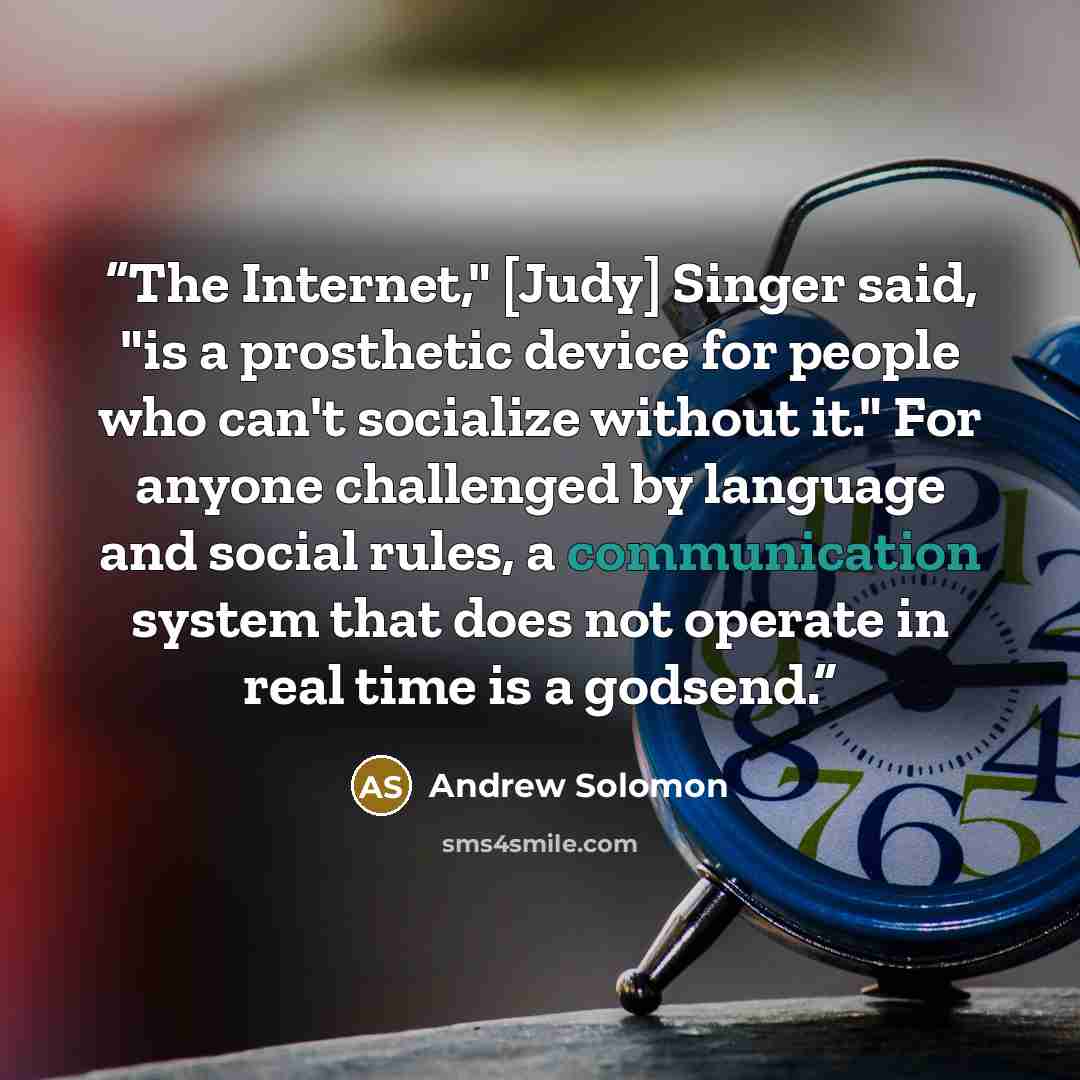 “The Internet," [Judy] Singer said, "is a prosthetic device for people who can't socialize without it." For anyone challenged by language and social rules, a communication system that does not operate in real time is a godsend.” quote by Andrew Solomon