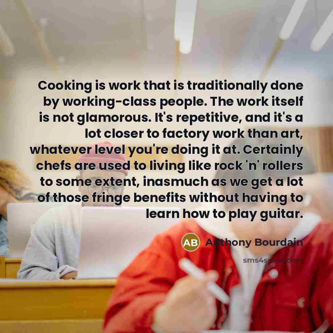 “Cooking is work that is traditionally done by working-class people. The work itself is not glamorous. It's repetitive, and it's a lot closer to factory work than art, whatever level you're doing it at. Certainly chefs are used to living like rock 'n' rollers to some extent, inasmuch as we get a…” quote by Anthony Bourdain