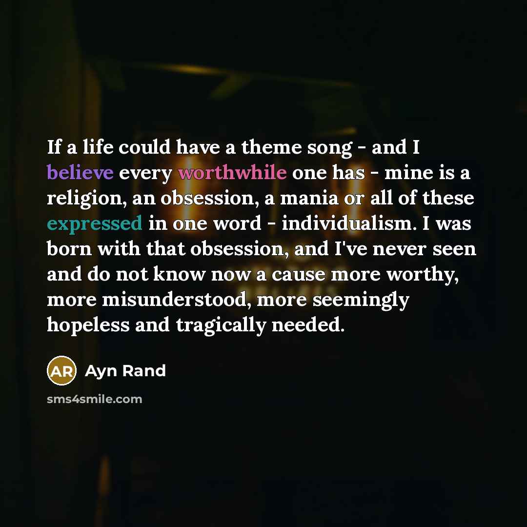 “If a life could have a theme song - and I believe every worthwhile one has - mine is a religion, an obsession, a mania or all of these expressed in one word - individualism. I was born with that obsession, and I've never seen and do not know now a cause more worthy, more misunderstood, more…” quote by Ayn Rand