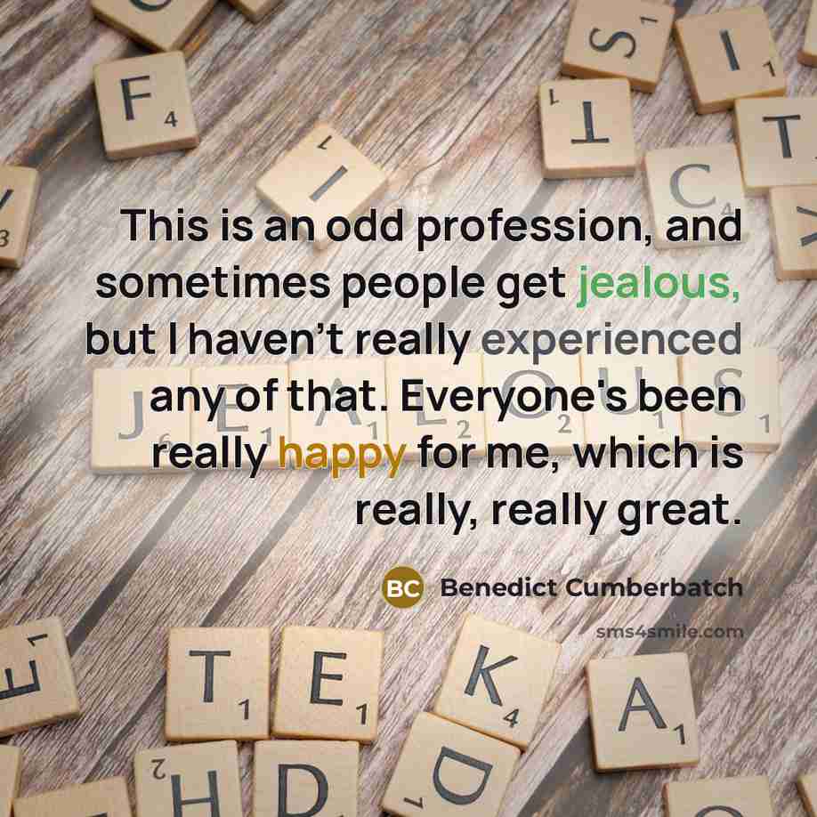 “This is an odd profession, and sometimes people get jealous, but I haven't really experienced any of that. Everyone's been really happy for me, which is really, really great.” quote by Benedict Cumberbatch