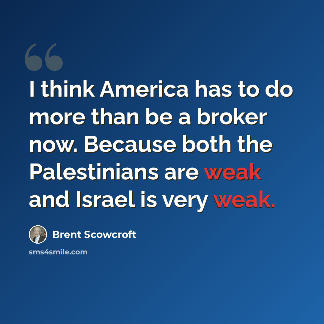 “I think America has to do more than be a broker now. Because both the Palestinians are weak and Israel is very weak.” quote by Brent Scowcroft