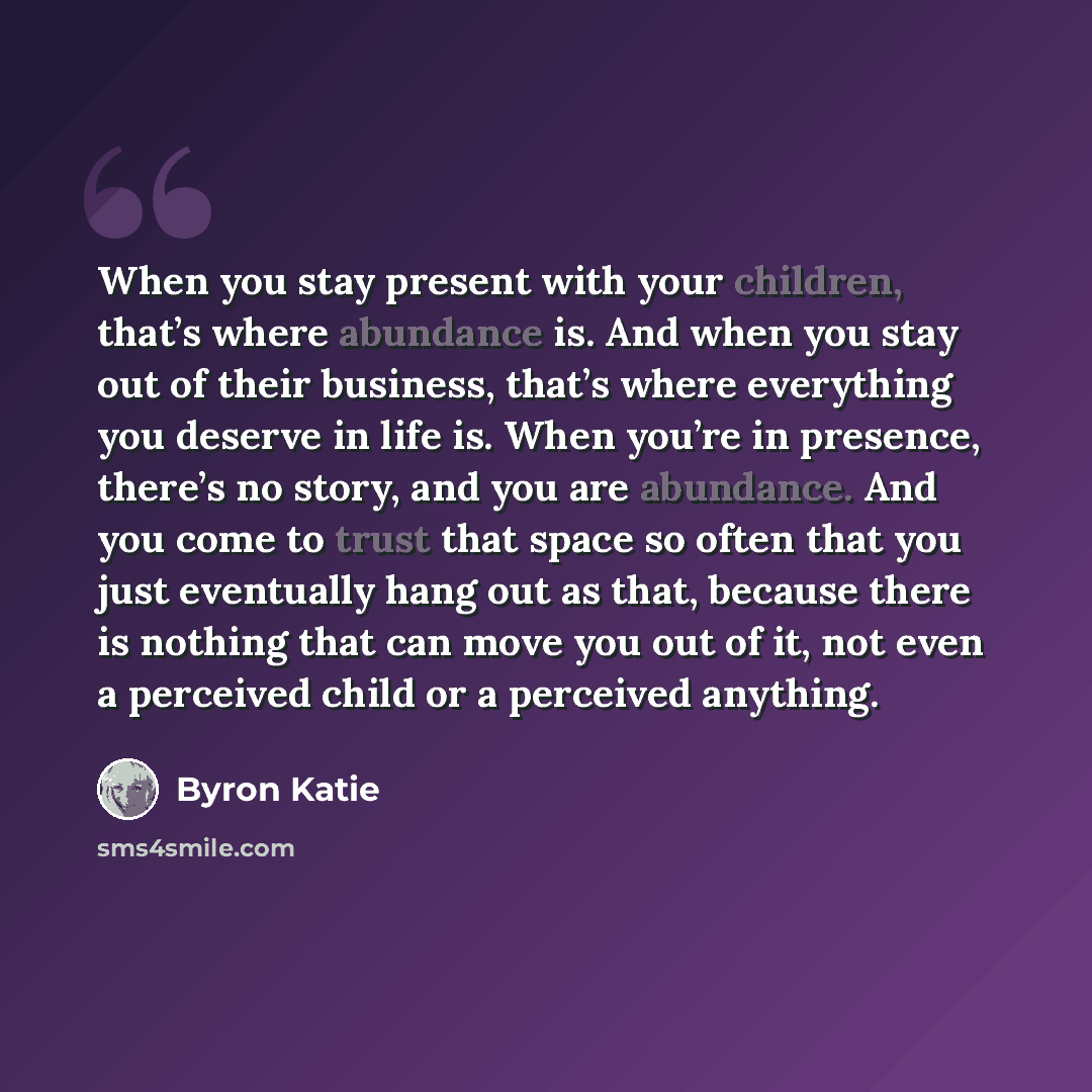 “When you stay present with your children, that’s where abundance is. And when you stay out of their business, that’s where everything you deserve in life is. When you’re in presence, there’s no story, and you are abundance. And you come to trust that space so often that you just eventually hang…” quote by Byron Katie