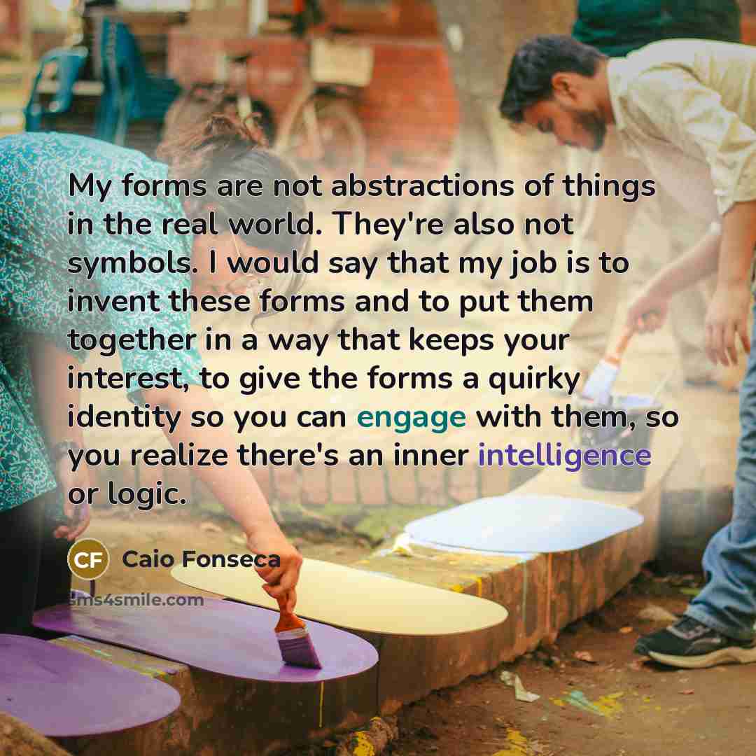 “My forms are not abstractions of things in the real world. They're also not symbols. I would say that my job is to invent these forms and to put them together in a way that keeps your interest, to give the forms a quirky identity so you can engage with them, so you realize there's an inner…” quote by Caio Fonseca